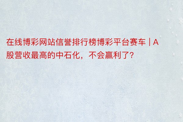 在线博彩网站信誉排行榜博彩平台赛车 | A股营收最高的中石化，不会赢利了？