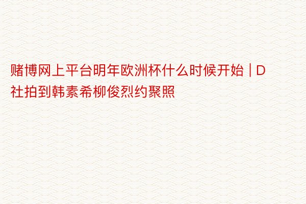 赌博网上平台明年欧洲杯什么时候开始 | D社拍到韩素希柳俊烈约聚照