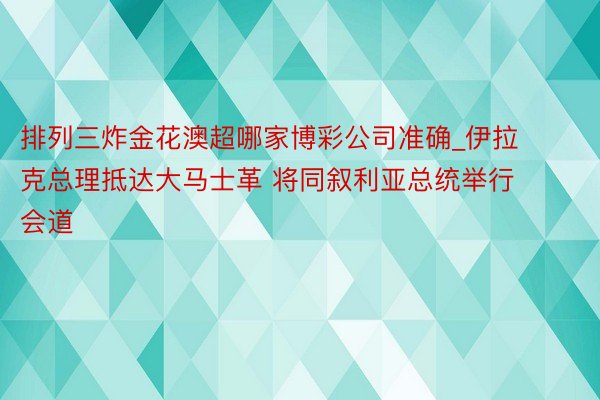 排列三炸金花澳超哪家博彩公司准确_伊拉克总理抵达大马士革 将同叙利亚总统举行会道