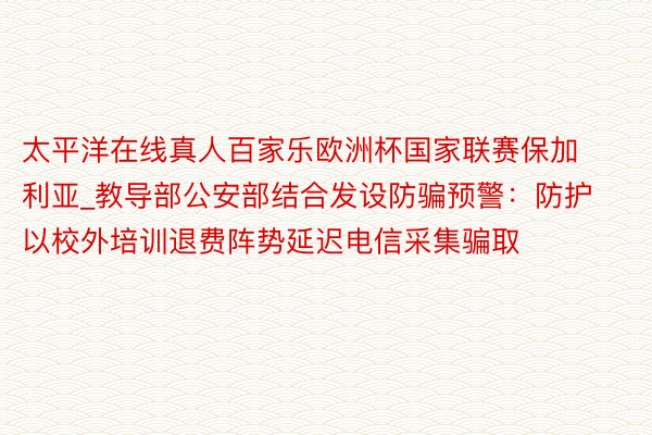 太平洋在线真人百家乐欧洲杯国家联赛保加利亚_教导部公安部结合发设防骗预警：防护以校外培训退费阵势延迟电信采集骗取