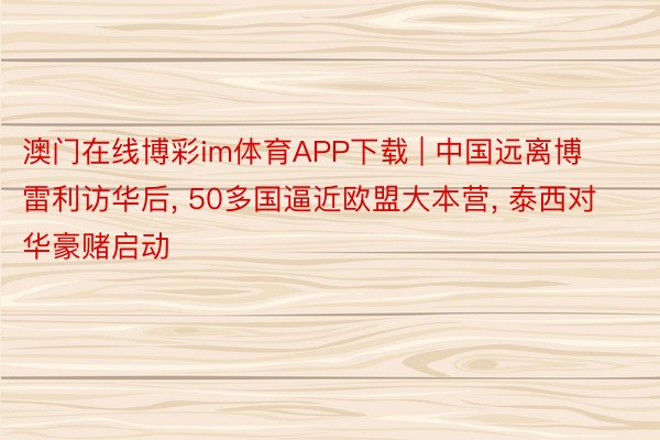 澳门在线博彩im体育APP下载 | 中国远离博雷利访华后, 50多国逼近欧盟大本营, 泰西对华豪赌启动