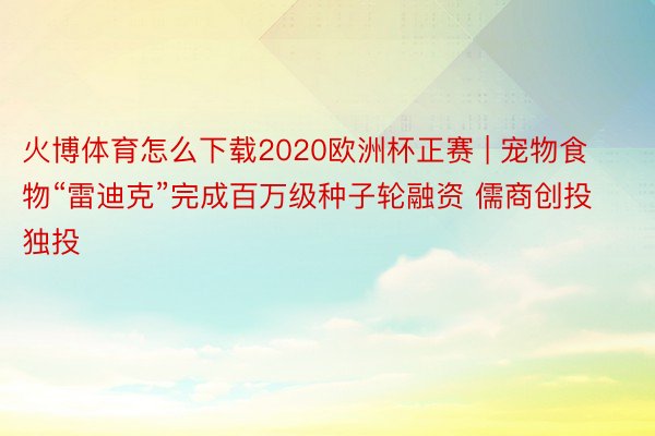 火博体育怎么下载2020欧洲杯正赛 | 宠物食物“雷迪克”完成百万级种子轮融资 儒商创投独投