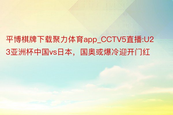 平博棋牌下载聚力体育app_CCTV5直播:U23亚洲杯中国vs日本，国奥或爆冷迎开门红