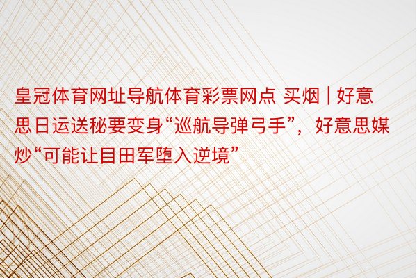 皇冠体育网址导航体育彩票网点 买烟 | 好意思日运送秘要变身“巡航导弹弓手”，好意思媒炒“可能让目田军堕入逆境”