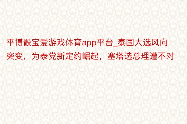 平博骰宝爱游戏体育app平台_泰国大选风向突变，为泰党新定约崛起，塞塔选总理遭不对