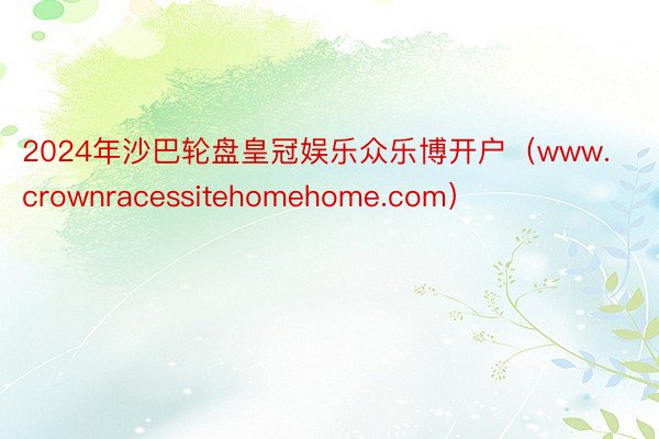 2024年沙巴轮盘皇冠娱乐众乐博开户（www.crownracessitehomehome.com）