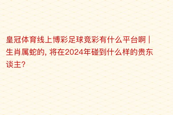 皇冠体育线上博彩足球竞彩有什么平台啊 | 生肖属蛇的, 将在2024年碰到什么样的贵东谈主?