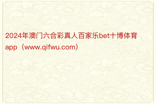 2024年澳门六合彩真人百家乐bet十博体育app（www.qifwu.com）