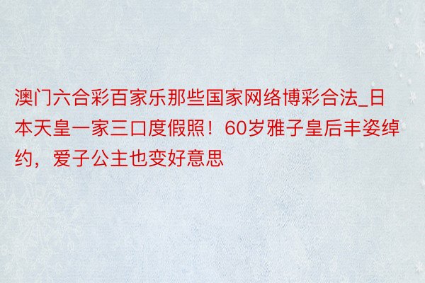 澳门六合彩百家乐那些国家网络博彩合法_日本天皇一家三口度假照！60岁雅子皇后丰姿绰约，爱子公主也变好意思