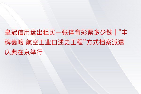 皇冠信用盘出租买一张体育彩票多少钱 | “丰碑巍峨 航空工业口述史工程”方式档案派遣庆典在京举行