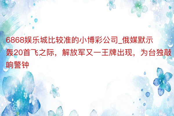 6868娱乐城比较准的小博彩公司_俄媒默示轰20首飞之际，解放军又一王牌出现，为台独敲响警钟