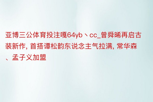 亚博三公体育投注嘎64yb丶cc_曾舜晞再启古装新作, 首搭谭松韵东说念主气拉满, 常华森、孟子义加盟