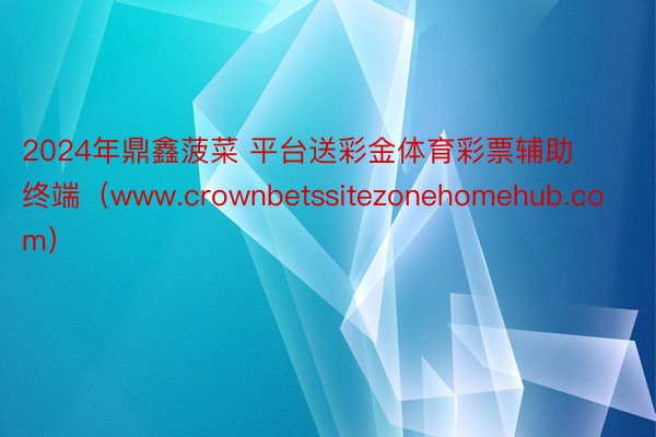 2024年鼎鑫菠菜 平台送彩金体育彩票辅助终端（www.crownbetssitezonehomehub.com）