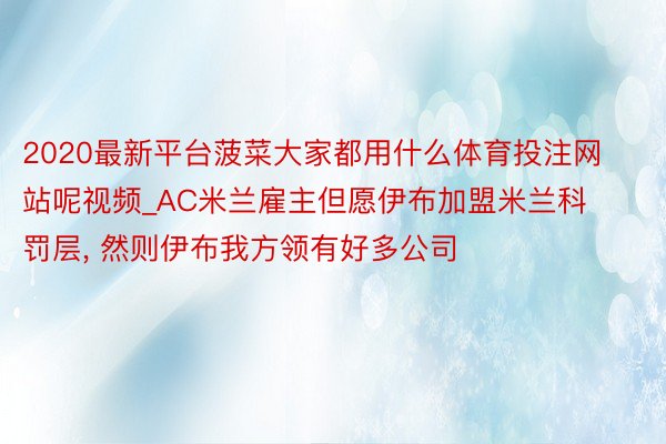 2020最新平台菠菜大家都用什么体育投注网站呢视频_AC米兰雇主但愿伊布加盟米兰科罚层, 然则伊布我方领有好多公司