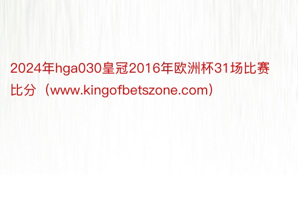 2024年hga030皇冠2016年欧洲杯31场比赛比分（www.kingofbetszone.com）