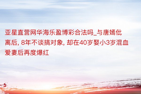 亚星直营网华海乐盈博彩合法吗_与唐嫣仳离后, 8年不谈搞对象, 却在40岁娶小3岁混血爱妻后再度爆红