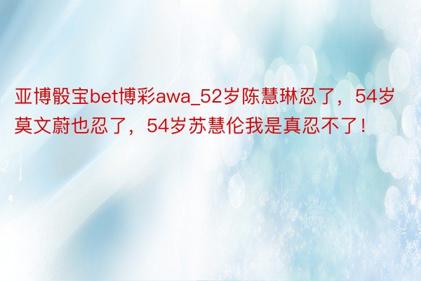 亚博骰宝bet博彩awa_52岁陈慧琳忍了，54岁莫文蔚也忍了，54岁苏慧伦我是真忍不了！