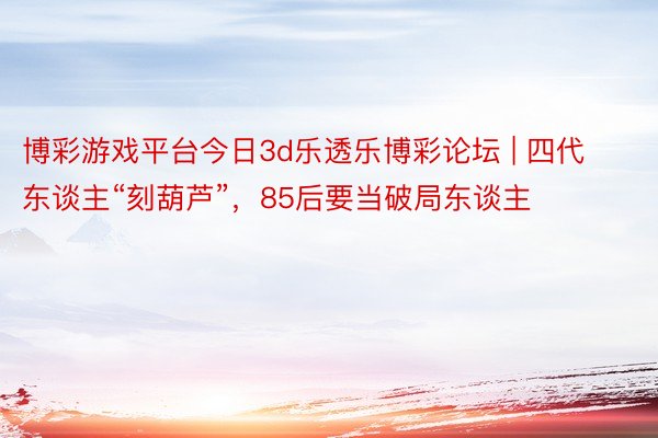 博彩游戏平台今日3d乐透乐博彩论坛 | 四代东谈主“刻葫芦”，85后要当破局东谈主