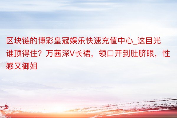 区块链的博彩皇冠娱乐快速充值中心_这目光谁顶得住？万茜深V长裙，领口开到肚脐眼，性感又御姐