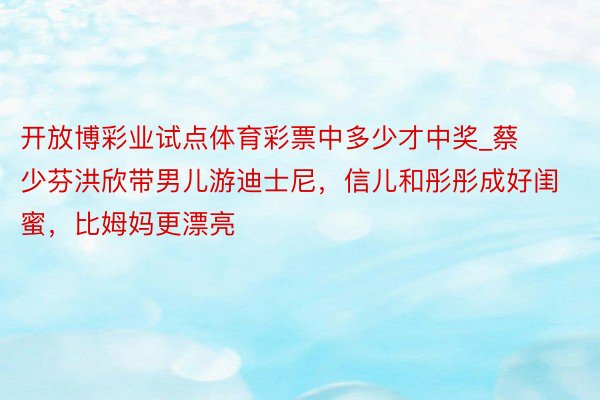 开放博彩业试点体育彩票中多少才中奖_蔡少芬洪欣带男儿游迪士尼，信儿和彤彤成好闺蜜，比姆妈更漂亮