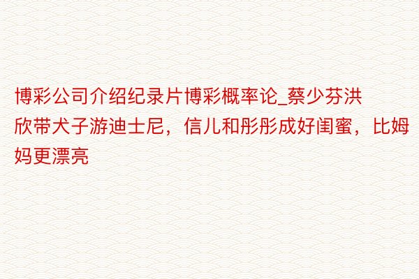 博彩公司介绍纪录片博彩概率论_蔡少芬洪欣带犬子游迪士尼，信儿和彤彤成好闺蜜，比姆妈更漂亮