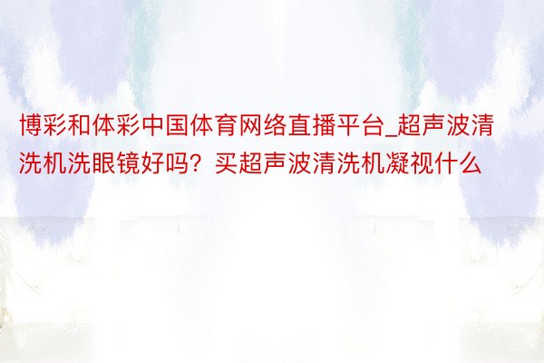 博彩和体彩中国体育网络直播平台_超声波清洗机洗眼镜好吗？买超声波清洗机凝视什么