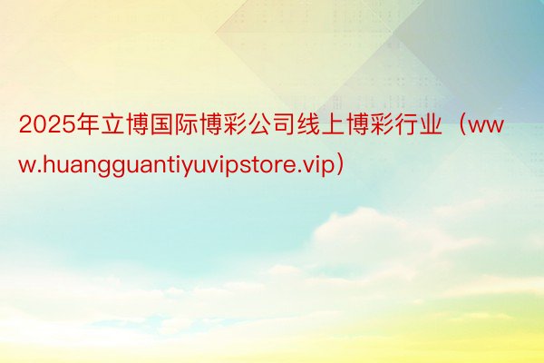 2025年立博国际博彩公司线上博彩行业（www.huangguantiyuvipstore.vip）