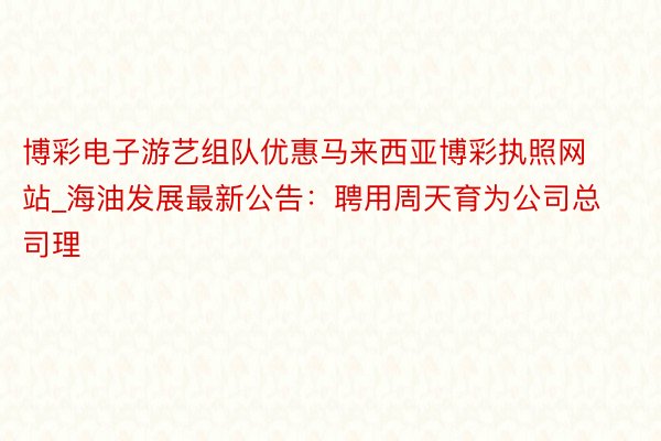 博彩电子游艺组队优惠马来西亚博彩执照网站_海油发展最新公告：聘用周天育为公司总司理