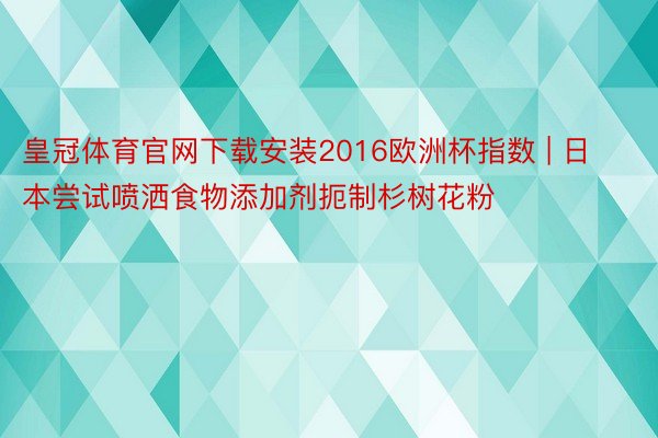 皇冠体育官网下载安装2016欧洲杯指数 | 日本尝试喷洒食物添加剂扼制杉树花粉